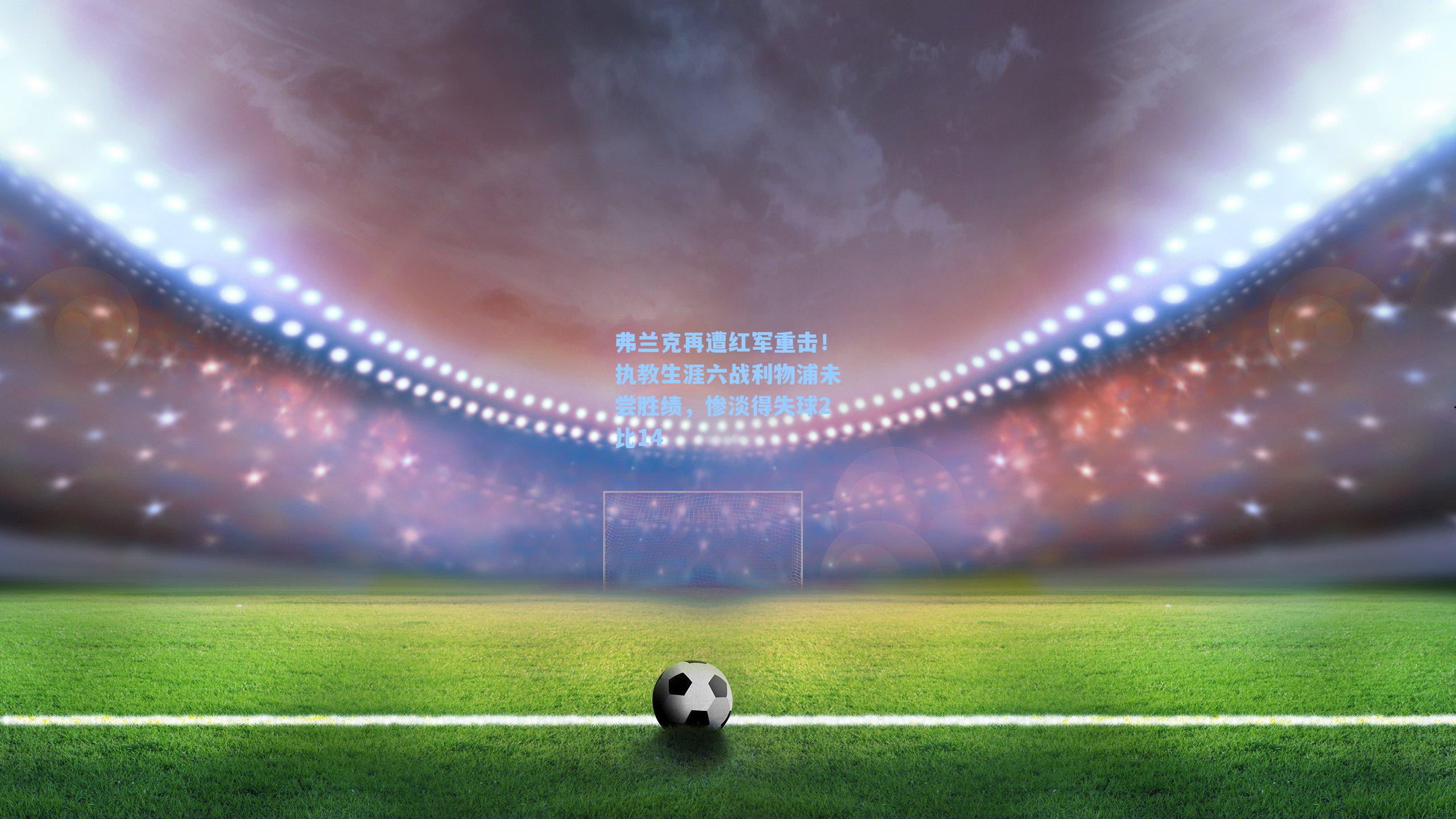 弗兰克再遭红军重击！执教生涯六战利物浦未尝胜绩，惨淡得失球2比14